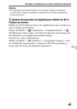 Page 181Hinzufügen von Applikationen zur Kamera (Applikations-Download)
DE49
DE
Hinweise Die Applikations-Download-Funktion ist in manchen Ländern und Regionen 
eventuell nicht verfügbar. Einzelheiten entnehmen Sie der obigen Applikations-
Download-Website.
z Direktes Herunterladen von Applikationen mithilfe der Wi-Fi-
Funktion der Kamera
Mithilfe der Wi-Fi-Funktion können Sie Applikationen ohne Anschluss an 
einen Computer herunterladen.
Wählen Sie MENU t  (Applikation) t [Applikationsliste] t  
(PlayMemories...