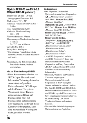 Page 198Technische Daten
DE66
Objektiv FE 28-70 mm F3.5-5.6 
OSS (mit ILCE-7K geliefert)
Brennweite: 28 mm – 70 mm
Linsengruppen-Elemente: 8–9
Blickwinkel: 75° – 34°
Minimale Fokussierweite*: 0.3 m – 
0.45 m
Max. Vergrößerung: 0,19×
Minimale Blendenstellung: 
f/22 – f/36
Filterdurchmesser: 55 mm
Abmessungen (Maximaldurchmesser 
× Höhe): 
Ca. 72,5 mm × 83 mm
Gewicht: Ca. 295 g
SteadyShot: Verfügbar
* Die minimale Fokusdistanz ist der 
kürzeste Abstand zwischen Bildsensor 
und Motiv.
Änderungen, die dem...