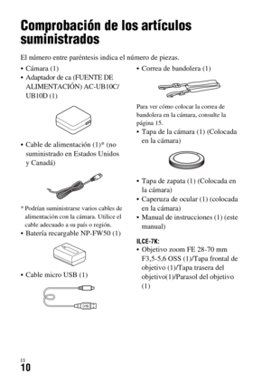 Page 208ES10
Antes de utilizar
Comprobación de los artículos 
suministrados
El número entre paréntesis indica el número de piezas.
 Cámara (1)
 Adaptador de ca (FUENTE DE 
ALIMENTACIÓN) AC-UB10C/
UB10D (1)
 Cable de alimentación (1)* (no 
suministrado en Estados Unidos 
y Canadá)
* Podrían suministrarse varios cables de 
alimentación con la cámara. Utilice el 
cable adecuado a su país o región.
 Batería recargable NP-FW50 (1)
 Cable micro USB (1) Correa de bandolera (1)
Para ver cómo colocar la correa de...