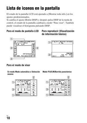 Page 216ES18
Lista de iconos en la pantalla
El estado de la pantalla LCD está ajustado a [Mostrar toda info.] en los 
ajustes predeterminados.
Si cambia el ajuste [Botón DISP] y después pulsa DISP de la rueda de 
control, el estado de la pantalla cambiará a modo “Para visor”. También 
puede visualizar el histograma pulsando DISP.
Para el modo de pantalla LCD Para reproducir (Visualización 
de información básica)
Para el modo de visor
En modo Modo automático o Selección 
escenaModo P/A/S/M/Barrido panorámico 