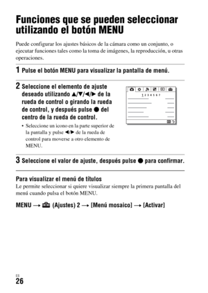 Page 224ES26
Funciones que se pueden seleccionar 
utilizando el botón MENU
Puede configurar los ajustes básicos de la cámara como un conjunto, o 
ejecutar funciones tales como la toma de imágenes, la reproducción, u otras 
operaciones.
Para visualizar el menú de títulosLe permite seleccionar si quiere visualizar siempre la primera pantalla del 
menú cuando pulsa el botón MENU.
MENU t   (Ajustes) 2 t [Menú mosaico] t [Activar]
1Pulse el botón MENU para visualizar la pantalla de menú.
2Seleccione el elemento de...