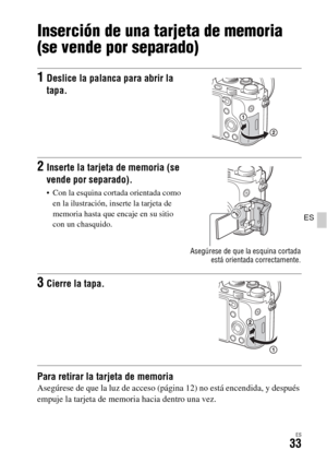 Page 231ES33
ES
Inserción de una tarjeta de memoria 
(se vende por separado)
Para retirar la tarjeta de memoriaAsegúrese de que la luz de acceso (página 12) no está encendida, y después 
empuje la tarjeta de memoria hacia dentro una vez.
1Deslice la palanca para abrir la 
tapa.
2Inserte la tarjeta de memoria (se 
vende por separado).
 Con la esquina cortada orientada como 
en la ilustración, inserte la tarjeta de 
memoria hasta que encaje en su sitio 
con un chasquido.
Asegúrese de que la esquina cortada
está...