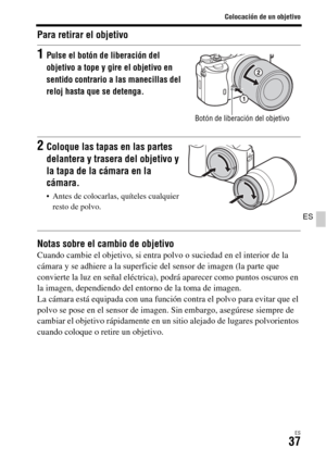 Page 235Colocación de un objetivo
ES37
ES
Para retirar el objetivo
Notas sobre el cambio de objetivo
Cuando cambie el objetivo, si entra polvo o suciedad en el interior de la 
cámara y se adhiere a la superficie del sensor de imagen (la parte que 
convierte la luz en señal eléctrica), podrá aparecer como puntos oscuros en 
la imagen, dependiendo del entorno de la toma de imagen.
La cámara está equipada con una función contra el polvo para evitar que el 
polvo se pose en el sensor de imagen. Sin embargo,...