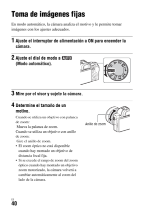 Page 238ES40
Toma y visionado de imágenes
Toma de imágenes fijas
En modo automático, la cámara analiza el motivo y le permite tomar 
imágenes con los ajustes adecuados.
1Ajuste el interruptor de alimentación a ON para encender la 
cámara.
2Ajuste el dial de modo a   
(Modo automático).
3Mire por el visor y sujete la cámara.
4Determine el tamaño de un 
motivo.
Cuando se utiliza un objetivo con palanca 
de zoom:
 Mueva la palanca de zoom.
Cuando se utiliza un objetivo con anillo 
de zoom:
 Gire el anillo de zoom....