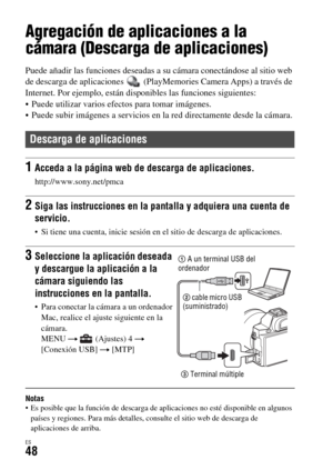 Page 246ES48
Utilización de aplicaciones
Agregación de aplicaciones a la 
cámara (Descarga de aplicaciones)
Puede añadir las funciones deseadas a su cámara conectándose al sitio web 
de descarga de aplicaciones   (PlayMemories Camera Apps) a través de 
Internet. Por ejemplo, están disponibles las funciones siguientes:
 Puede utilizar varios efectos para tomar imágenes.
 Puede subir imágenes a servicios en la red directamente desde la cámara.
Notas Es posible que la función de descarga de aplicaciones no esté...
