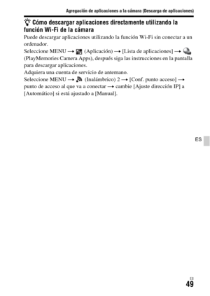 Page 247Agregación de aplicaciones a la cámara (Descarga de aplicaciones)
ES49
ES
z Cómo descargar aplicaciones directamente utilizando la 
función Wi-Fi de la cámara
Puede descargar aplicaciones utilizando la función Wi-Fi sin conectar a un 
ordenador.
Seleccione MENU t  (Aplicación) t [Lista de aplicaciones] t  
(PlayMemories Camera Apps), después siga las instrucciones en la pantalla 
para descargar aplicaciones.
Adquiera una cuenta de servicio de antemano.
Seleccione MENU t  (Inalámbrico) 2 t [Conf. punto...
