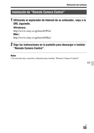 Page 253Utilización del software
ES55
ES
Notas Se necesita una conexión a Internet para instalar “Remote Camera Control”.
Instalación de “Remote Camera Control”
1Utilizando el explorador de Internet de su ordenador, vaya a la 
URL siguiente.
Windows:
http://www.sony.co.jp/imsoft/Win/
Mac:
http://www.sony.co.jp/imsoft/Mac/
2Siga las instrucciones en la pantalla para descargar e instalar 
“Remote Camera Control”. 