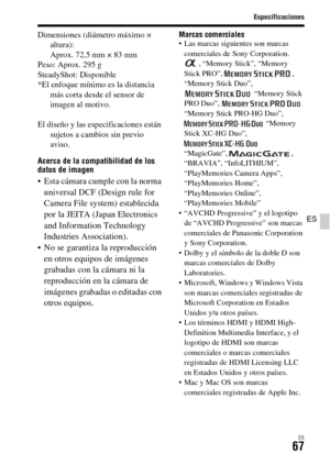 Page 265Especificaciones
ES67
ES
Dimensiones (diámetro máximo × 
altura): 
Aprox. 72,5 mm × 83 mm
Peso: Aprox. 295 g
SteadyShot: Disponible
*El enfoque mínimo es la distancia 
más corta desde el sensor de 
imagen al motivo.
El diseño y las especificaciones están 
sujetos a cambios sin previo 
aviso.
Acerca de la compatibilidad de los 
datos de imagen
 Esta cámara cumple con la norma 
universal DCF (Design rule for 
Camera File system) establecida 
por la JEITA (Japan Electronics 
and Information Technology...