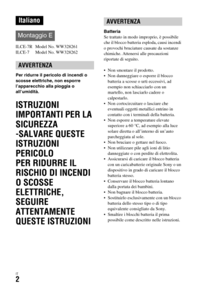 Page 268IT2
ILCE-7R  Model No. WW328261
ILCE-7  Model No. WW328262
Per ridurre il pericolo di incendi o 
scosse elettriche, non esporre 
l’apparecchio alla pioggia o 
all’umidità.
ISTRUZIONI 
IMPORTANTI PER LA 
SICUREZZA
-SALVARE QUESTE 
ISTRUZIONI
PERICOLO
PER RIDURRE IL 
RISCHIO DI INCENDI 
O SCOSSE 
ELETTRICHE, 
SEGUIRE 
ATTENTAMENTE 
QUESTE ISTRUZIONI
Batteria
Se trattato in modo improprio, è possibile 
che il blocco batteria esploda, causi incendi 
o provochi bruciature causate da sostanze 
chimiche....