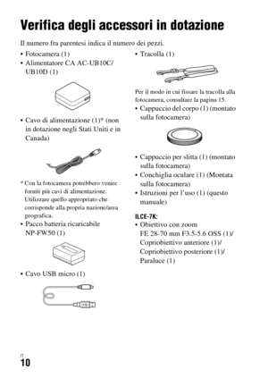 Page 276IT10
Prima dell’uso
Verifica degli accessori in dotazione
Il numero fra parentesi indica il numero dei pezzi.
 Fotocamera (1)
 Alimentatore CA AC-UB10C/
UB10D (1)
 Cavo di alimentazione (1)* (non 
in dotazione negli Stati Uniti e in 
Canada)
* Con la fotocamera potrebbero venire 
forniti più cavi di alimentazione. 
Utilizzare quello appropriato che 
corrisponde alla propria nazione/area 
geografica.
 Pacco batteria ricaricabile 
NP-FW50 (1)
 Cavo USB micro (1) Tracolla (1)
Per il modo in cui fissare la...