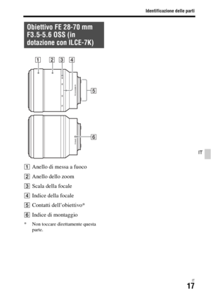 Page 283Identificazione delle parti
IT17
IT
AAnello di messa a fuoco
BAnello dello zoom
CScala della focale
DIndice della focale
EContatti dell’obiettivo*
FIndice di montaggio
* Non toccare direttamente questa 
parte.
Obiettivo FE 28-70 mm 
F3.5-5.6 OSS (in 
dotazione con ILCE-7K) 