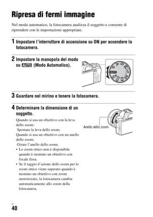 Page 306IT40
Ripresa e visualizzazione delle immagini
Ripresa di fermi immagine
Nel modo automatico, la fotocamera analizza il soggetto e consente di 
riprendere con le impostazioni appropriate.
1Impostare l’interruttore di accensione su ON per accendere la 
fotocamera.
2Impostare la manopola del modo 
su  (Modo Automatico).
3Guardare nel mirino e tenere la fotocamera.
4Determinare la dimensione di un 
soggetto.
Quando si usa un obiettivo con la leva 
dello zoom:
 Spostare la leva dello zoom.
Quando si usa un...