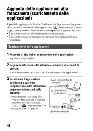 Page 314IT48
Uso delle applicazioni
Aggiunta delle applicazioni alla 
fotocamera (scaricamento delle 
applicazioni)
È possibile aggiungere le funzioni desiderate alla fotocamera collegandosi 
al sito web di scaricamento delle applicazioni   (PlayMemories Camera 
Apps) tramite Internet. Per esempio, sono disponibili le seguenti funzioni:
 È possibile usare vari effetti per riprendere le immagini.
 È possibile caricare le immagini sui servizi di rete direttamente dalla 
fotocamera.
Scaricamento delle applicazioni...