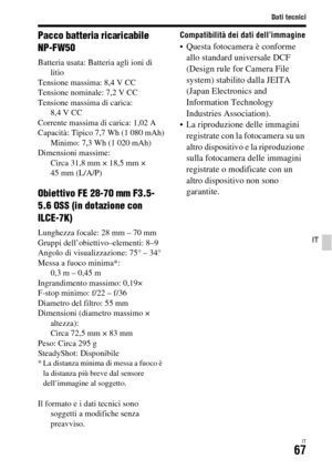 Page 333Dati tecnici
IT67
IT
Pacco batteria ricaricabile 
NP-FW50
Batteria usata: Batteria agli ioni di 
litio
Tensione massima: 8,4 V CC
Tensione nominale: 7,2 V CC
Tensione massima di carica: 
8,4 V CC
Corrente massima di carica: 1,02 A
Capacità: Tipico 7,7 Wh (1 080 mAh)
Minimo: 7,3 Wh (1 020 mAh)
Dimensioni massime: 
Circa 31,8 mm × 18,5 mm × 
45 mm (L/A/P)
Obiettivo FE 28-70 mm F3.5-
5.6 OSS (in dotazione con 
ILCE-7K)
Lunghezza focale: 28 mm – 70 mm
Gruppi dell’obiettivo–elementi: 8–9
Angolo di...