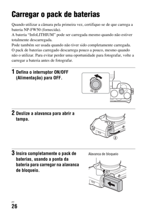 Page 360PT26
Preparação da câmara
Carregar o pack de baterias
Quando utilizar a câmara pela primeira vez, certifique-se de que carrega a 
bateria NP-FW50 (fornecida).
A bateria “InfoLITHIUM” pode ser carregada mesmo quando não estiver 
totalmente descarregada.
Pode também ser usada quando não tiver sido completamente carregada.
O pack de baterias carregado descarrega pouco a pouco, mesmo quando 
não o utilizar. Para evitar perder uma oportunidade para fotografar, volte a 
carregar a bateria antes de fotografar....