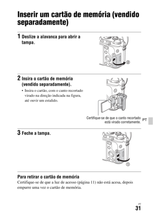 Page 365PT31
PT
Inserir um cartão de memória (vendido 
separadamente)
Para retirar o cartão de memóriaCertifique-se de que a luz de acesso (página 11) não está acesa, depois 
empurre uma vez o cartão de memória.
1Deslize a alavanca para abrir a 
tampa.
2Insira o cartão de memória 
(vendido separadamente).
 Insira o cartão, com o canto recortado 
virado na direção indicada na figura, 
até ouvir um estalido.
Certifique-se de que o canto recortado
está virado corretamente.
3Feche a tampa. 