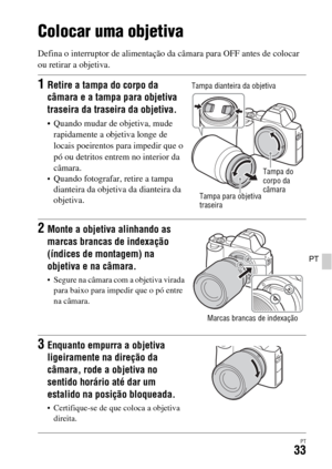 Page 367PT33
PT
Colocar uma objetiva
Defina o interruptor de alimentação da câmara para OFF antes de colocar 
ou retirar a objetiva.
1Retire a tampa do corpo da 
câmara e a tampa para objetiva 
traseira da traseira da objetiva.
 Quando mudar de objetiva, mude 
rapidamente a objetiva longe de 
locais poeirentos para impedir que o 
pó ou detritos entrem no interior da 
câmara.
Quando fotografar, retire a tampa 
dianteira da objetiva da dianteira da 
objetiva.
2Monte a objetiva alinhando as 
marcas brancas de...