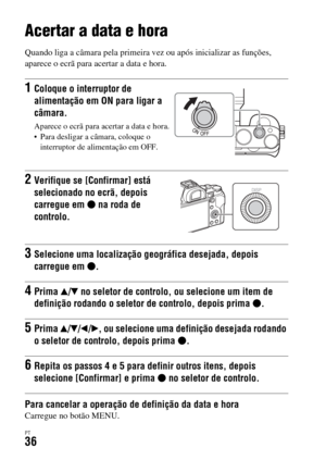 Page 370PT36
Acertar a data e hora
Quando liga a câmara pela primeira vez ou após inicializar as funções, 
aparece o ecrã para acertar a data e hora.
Para cancelar a operação de definição da data e horaCarregue no botão MENU.
1Coloque o interruptor de 
alimentação em ON para ligar a 
câmara.
Aparece o ecrã para acertar a data e hora.
 Para desligar a câmara, coloque o 
interruptor de alimentação em OFF.
2Verifique se [Confirmar] está 
selecionado no ecrã, depois 
carregue em z na roda de 
controlo.
3Selecione...