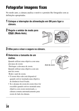 Page 372PT38
Fotografar e visualizar imagens
Fotografar imagens fixas
No modo auto, a câmara analisa o motivo e permite-lhe fotografar com as 
definições apropriadas.
1Coloque o interruptor de alimentação em ON para ligar a 
câmara.
2Regule o seletor de modo para 
 (Modo Auto).
3Olhe para o visor e segure na câmara.
4Determine o tamanho de um 
motivo.
Quando utilizar uma objetiva com uma 
alavanca de zoom:
 Desloque a alavanca de zoom.
Quando utilizar uma objetiva com um 
anel de zoom:
 Rode o anel de zoom.
 O...