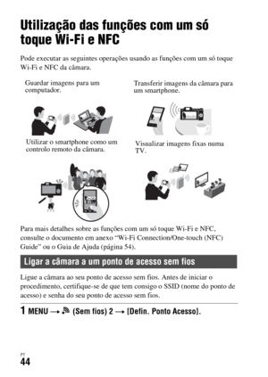 Page 378PT44
Utilização das funções Wi-Fi
Utilização das funções com um só 
toque Wi-Fi e NFC
Pode executar as seguintes operações usando as funções com um só toque 
Wi-Fi e NFC da câmara.
Para mais detalhes sobre as funções com um só toque Wi-Fi e NFC, 
consulte o documento em anexo “Wi-Fi Connection/One-touch (NFC) 
Guide” ou o Guia de Ajuda (página 54).
Ligue a câmara ao seu ponto de acesso sem fios. Antes de iniciar o 
procedimento, certifique-se de que tem consigo o SSID (nome do ponto de 
acesso) e senha...