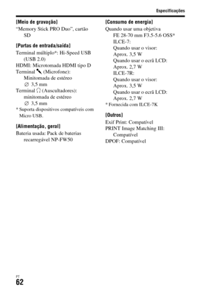 Page 396
Especificações
PT62
[Meio de gravação]
“Memory Stick PRO Duo”, cartão SD
[Portas de entrada/saída]
Terminal múltiplo*: Hi-Speed USB  (USB 2.0)
HDMI: Microtomada HDMI tipo D
Terminal  m (Microfone): 
Minitomada de estéreo  3,5 mm
Terminal  i (Auscultadores): 
minitomada de estéreo  3,5 mm
* Suporta dispositivos compatíveis com 
Micro USB.
[Alimentação, geral]
Bateria usada: Pack de baterias  recarregável NP-FW50 [Consumo de energia]
Quando usar uma objetiva 
FE 28-70 mm F3.5-5.6 OSS*
ILCE-7:
Quando usar...