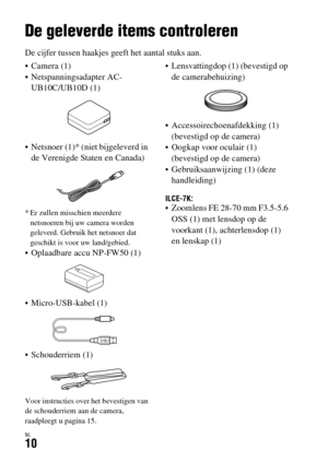 Page 408NL10
Vóór gebruik
De geleverde items controleren
De cijfer tussen haakjes geeft het aantal stuks aan.
 Camera (1)
 Netspanningsadapter AC-
UB10C/UB10D (1)
 Netsnoer (1)* (niet bijgeleverd in 
de Verenigde Staten en Canada)
* Er zullen misschien meerdere 
netsnoeren bij uw camera worden 
geleverd. Gebruik het netsnoer dat 
geschikt is voor uw land/gebied.
 Oplaadbare accu NP-FW50 (1)
 Micro-USB-kabel (1)
 Schouderriem (1)
Voor instructies over het bevestigen van 
de schouderriem aan de camera, 
raadpleegt...