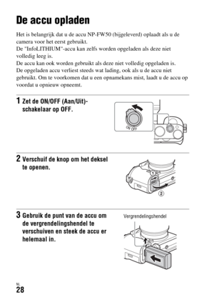 Page 426NL28
De camera voorbereiden
De accu opladen
Het is belangrijk dat u de accu NP-FW50 (bijgeleverd) oplaadt als u de 
camera voor het eerst gebruikt.
De InfoLITHIUM-accu kan zelfs worden opgeladen als deze niet 
volledig leeg is.
De accu kan ook worden gebruikt als deze niet volledig opgeladen is.
De opgeladen accu verliest steeds wat lading, ook als u de accu niet 
gebruikt. Om te voorkomen dat u een opnamekans mist, laadt u de accu op 
voordat u opnieuw opneemt.
1Zet de ON/OFF (Aan/Uit)-
schakelaar op...