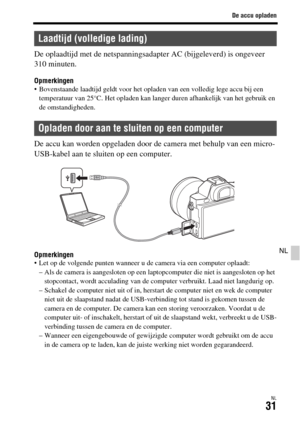 Page 429De accu opladen
NL31
NL
De oplaadtijd met de netspanningsadapter AC (bijgeleverd) is ongeveer 
310 minuten.
Opmerkingen Bovenstaande laadtijd geldt voor het opladen van een volledig lege accu bij een 
temperatuur van 25°C. Het opladen kan langer duren afhankelijk van het gebruik en 
de omstandigheden.
De accu kan worden opgeladen door de camera met behulp van een micro-
USB-kabel aan te sluiten op een computer.
Opmerkingen Let op de volgende punten wanneer u de camera via een computer oplaadt:
– Als de...