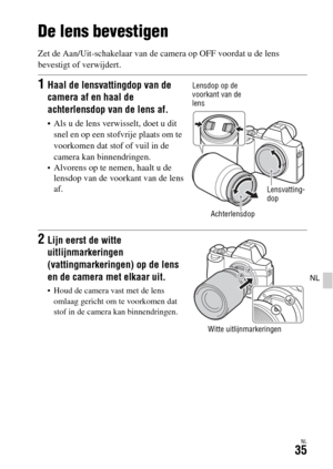 Page 433NL35
NL
De lens bevestigen
Zet de Aan/Uit-schakelaar van de camera op OFF voordat u de lens 
bevestigt of verwijdert.
1Haal de lensvattingdop van de 
camera af en haal de 
achterlensdop van de lens af.
 Als u de lens verwisselt, doet u dit 
snel en op een stofvrije plaats om te 
voorkomen dat stof of vuil in de 
camera kan binnendringen.
Alvorens op te nemen, haalt u de 
lensdop van de voorkant van de lens 
af.
2Lijn eerst de witte 
uitlijnmarkeringen 
(vattingmarkeringen) op de lens 
en de camera met...