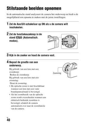 Page 438NL40
Beelden opnemen en weergeven
Stilstaande beelden opnemen
In de automatische stand analyseert de camera het onderwerp en biedt u de 
mogelijkheid een opname te maken met de juiste instellingen.
1Zet de Aan/Uit-schakelaar op ON als u de camera wilt 
inschakelen.
2Zet de functiekeuzeknop in de 
stand  (Automatisch. 
modus).
3Kijk in de zoeker en houd de camera vast.
4Bepaal de grootte van een 
onderwerp.
Bij gebruik van een lens met een 
zoomknop:
 Bedien de zoomknop.
Bij gebruik van een lens met een...