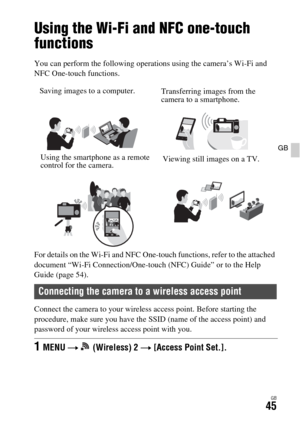 Page 45GB45
GB
Using Wi-Fi functions
Using the Wi-Fi and NFC one-touch 
functions
You can perform the following operations using the camera’s Wi-Fi and 
NFC One-touch functions.
For details on the Wi-Fi and NFC One-touch functions, refer to the attached 
document “Wi-Fi Connection/One-touch (NFC) Guide” or to the Help 
Guide (page 54).
Connect the camera to your wireless access point. Before starting the 
procedure, make sure you have the SSID (name of the access point) and 
password of your wireless access...