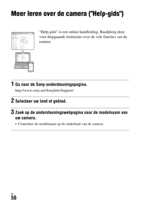 Page 454NL56
Overige
Meer leren over de camera (Help-gids)
Help-gids is een online handleiding. Raadpleeg deze 
voor diepgaande instructies over de vele functies van de 
camera.
1Ga naar de Sony-ondersteuningspagina.
http://www.sony.net/SonyInfo/Support/
2Selecteer uw land of gebied.
3Zoek op de ondersteuningswebpagina naar de modelnaam van 
uw camera.
 Controleer de modelnaam op de onderkant van de camera. 