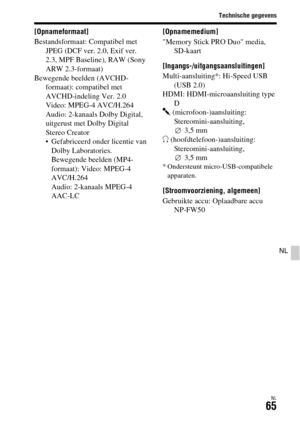 Page 463
Technische gegevens
NL65
NL
[Opnameformaat]
Bestandsformaat: Compatibel met JPEG (DCF ver. 2.0, Exif ver. 
2.3, MPF Baseline), RAW (Sony 
ARW 2.3-formaat)
Bewegende beelden (AVCHD- formaat): compatibel met 
AVCHD-indeling Ver. 2.0
Video: MPEG-4 AVC/H.264
Audio: 2-kanaals Dolby Digital, 
uitgerust met Dolby Digital 
Stereo Creator
• Gefabriceerd onder licentie van Dolby Laboratories.
Bewegende beelden (MP4-
formaat): Video: MPEG-4 
AVC/H.264 
Audio: 2-kanaals MPEG-4 
AAC-LC [Opnamemedium]
Memory Stick...