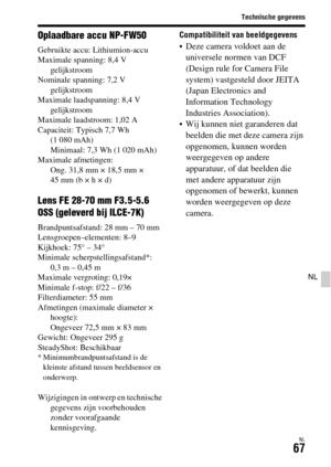 Page 465Technische gegevens
NL67
NL
Oplaadbare accu NP-FW50
Gebruikte accu: Lithiumion-accu
Maximale spanning: 8,4 V 
gelijkstroom
Nominale spanning: 7,2 V 
gelijkstroom
Maximale laadspanning: 8,4 V 
gelijkstroom
Maximale laadstroom: 1,02 A
Capaciteit: Typisch 7,7 Wh 
(1 080 mAh)
Minimaal: 7,3 Wh (1 020 mAh)
Maximale afmetingen: 
Ong. 31,8 mm × 18,5 mm × 
45 mm (b × h × d)
Lens FE 28-70 mm F3.5-5.6 
OSS (geleverd bij ILCE-7K)
Brandpuntsafstand: 28 mm – 70 mm
Lensgroepen–elementen: 8–9
Kijkhoek: 75° – 34°...