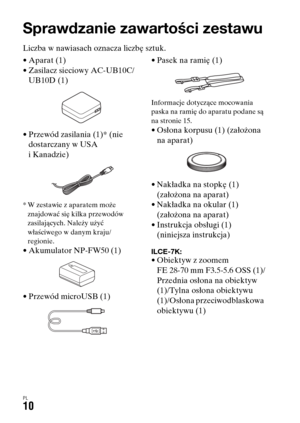 Page 476PL10
Przed rozpoczęciem użytkowania
Sprawdzanie zawartości zestawu
Liczba w nawiasach oznacza liczbę sztuk.
• Aparat (1)
• Zasilacz sieciowy AC-UB10C/
UB10D (1)
• Przewód zasilania (1)* (nie 
dostarczany w USA 
i Kanadzie)
* W zestawie z aparatem może 
znajdować się kilka przewodów 
zasilających. Należy użyć 
właściwego w danym kraju/
regionie.
• Akumulator NP-FW50 (1)
• Przewód microUSB (1)• Pasek na ramię (1)
Informacje dotyczące mocowania 
paska na ramię do aparatu podane są 
na stronie 15.
• Osłona...