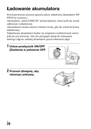 Page 494PL28
Przygotowanie aparatu
Ładowanie akumulatora
Przed pierwszym użyciem aparatu należy naładować akumulator NP-
FW50 (w zestawie).
Akumulator „InfoLITHIUM” można ładować, nawet jeśli nie został 
całkowicie rozładowany.
Akumulatora można używać również wtedy, gdy nie został do końca 
naładowany.
Naładowany akumulator będzie się stopniowo rozładowywał, nawet 
jeśli nie jest używany. Aby nie przegapić okazji do wykonania 
dobrego zdjęcia, naładuj akumulator przed robieniem zdjęć.
1Ustaw przełącznik ON/OFF...