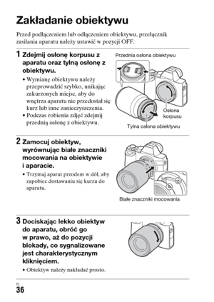 Page 502PL36
Zakładanie obiektywu
Przed podłączeniem lub odłączeniem obiektywu, przełącznik 
zasilania aparatu należy ustawić w pozycji OFF.
1Zdejmij osłonę korpusu z 
aparatu oraz tylną osłonę z 
obiektywu.
• Wymianę obiektywu należy 
przeprowadzić szybko, unikając 
zakurzonych miejsc, aby do 
wnętrza aparatu nie przedostał się 
kurz lub inne zanieczyszczenia.
• Podczas robienia zdjęć zdejmij 
przednią osłonę z obiektywu.
2Zamocuj obiektyw, 
wyrównując białe znaczniki 
mocowania na obiektywie 
i aparacie.
•...
