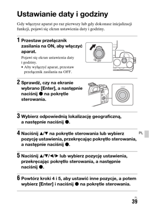 Page 505PL39
PL
Ustawianie daty i godziny
Gdy włączysz aparat po raz pierwszy lub gdy dokonasz inicjalizacji 
funkcji, pojawi się ekran ustawienia daty i godziny.
1Przestaw przełącznik 
zasilania na ON, aby włączyć 
aparat.
Pojawi się ekran ustawienia daty 
i godziny.
• Aby wyłączyć aparat, przestaw 
przełącznik zasilania na OFF.
2Sprawdź, czy na ekranie 
wybrano [Enter], a następnie 
naciśnij z na pokrętle 
sterowania.
3Wybierz odpowiednią lokalizację geograficzną, 
a następnie naciśnij z.
4Naciśnij v/V na...