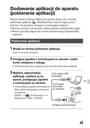 Page 515PL49
PL
Korzystanie z aplikacji
Dodawanie aplikacji do aparatu 
(pobieranie aplikacji)
Możesz dodać wybrane funkcje do aparatu, łącząc się z witryną 
pobierania aplikacji   (PlayMemories Camera Apps) przez 
Internet. Na przykład, dostępne są następujące funkcje:
• Możesz stosować różnorodne efekty podczas wykonywania zdjęć.
• Możesz przesłać zdjęcia do serwisu internetowego bezpośrednio 
zaparatu.
Pobieranie aplikacji
1Wejdź na stronę pobierania aplikacji.
http://www.sony.net/pmca
2Postępuj zgodnie z...