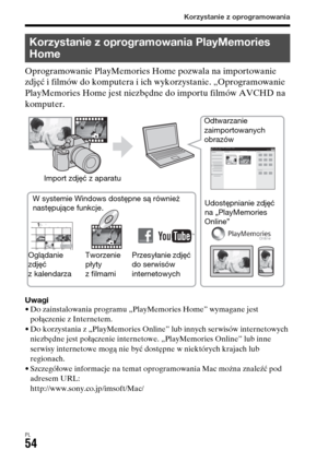Page 520Korzystanie z oprogramowania
PL54
Oprogramowanie PlayMemories Home pozwala na importowanie 
zdjęć i filmów do komputera i ich wykorzystanie. „Oprogramowanie 
PlayMemories Home jest niezbędne do importu filmów AVCHD na 
komputer.
Uwagi• Do zainstalowania programu „PlayMemories Home” wymagane jest 
połączenie z Internetem.
• Do korzystania z „PlayMemories Online” lub innych serwisów internetowych 
niezbędne jest połączenie internetowe. „PlayMemories Online” lub inne 
serwisy internetowe mogą nie być...