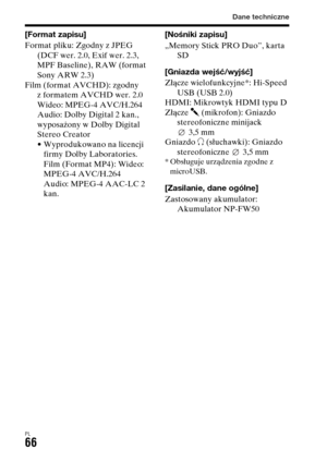 Page 532
Dane techniczne
PL66
[Format zapisu]
Format pliku: Zgodny z JPEG (DCF wer. 2.0, Exif wer. 2.3, 
MPF Baseline), RAW (format 
Sony ARW 2.3)  
Film (format AVCHD): zgodny  z formatem AVCHD wer. 2.0
Wideo: MPEG-4 AVC/H.264
Audio: Dolby Digital 2 kan., 
wyposażony w Dolby Digital 
Stereo Creator
• Wyprodukowano na licencji firmy Dolby Laboratories.
Film (Format MP4): Wideo: 
MPEG-4 AVC/H.264 
Audio: MPEG-4 AAC-LC 2 
kan. [Nośniki zapisu]
„Memory Stick PRO Duo”, karta 
SD
[Gniazda wejść/wyjść]
Złącze...