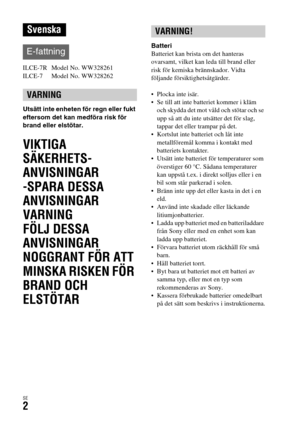 Page 538SE2
ILCE-7R  Model No. WW328261
ILCE-7  Model No. WW328262
Utsätt inte enheten för regn eller fukt 
eftersom det kan medföra risk för 
brand eller elstötar.
VIKTIGA 
SÄKERHETS-
ANVISNINGAR
-SPARA DESSA 
ANVISNINGAR
VARNING
FÖLJ DESSA 
ANVISNINGAR 
NOGGRANT FÖR ATT 
MINSKA RISKEN FÖR 
BRAND OCH 
ELSTÖTAR
Batteri
Batteriet kan brista om det hanteras 
ovarsamt, vilket kan leda till brand eller 
risk för kemiska brännskador. Vidta 
följande försiktighetsåtgärder.
 Plocka inte isär.
 Se till att inte...