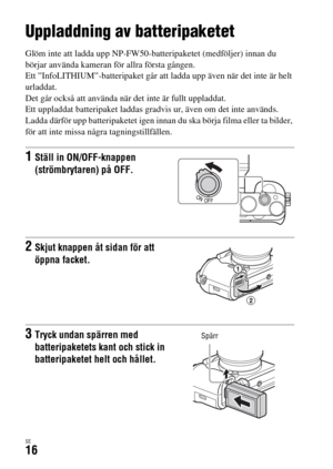 Page 552SE16
Kameraförberedelser
Uppladdning av batteripaketet
Glöm inte att ladda upp NP-FW50-batteripaketet (medföljer) innan du 
börjar använda kameran för allra första gången.
Ett ”InfoLITHIUM”-batteripaket går att ladda upp även när det inte är helt 
urladdat.
Det går också att använda när det inte är fullt uppladdat.
Ett uppladdat batteripaket laddas gradvis ur, även om det inte används. 
Ladda därför upp batteripaketet igen innan du ska börja filma eller ta bilder, 
för att inte missa några...