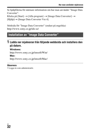 Page 568Hur man använder mjukvaran
SE32
Se hjälpfilerna för närmare information om hur man använder ”Image Data 
Converter”.
Klicka på [Start] t [Alla program] t [Image Data Converter] t 
[Hjälp]t [Image Data Converter Ver.4].
Stödsida för ”Image Data Converter” (endast på engelska)
http://www.sony.co.jp/ids-se/
Observera Logga in som administratör.
Installation av ”Image Data Converter”
1Ladda ner mjukvaran från följande webbsida och installera den 
på datorn.
Windows:
http://www.sony.co.jp/imsoft/Win/Mac:...
