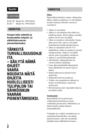 Page 574FI2
ILCE-7R  Model No. WW328261
ILCE-7  Model No. WW328262
Suojaa laite sateelta ja 
kosteudelta tulipalo- ja 
sähköiskuvaaran 
pienentämiseksi.
TÄRKEITÄ 
TURVALLISUUSOHJE
ITA
– SÄILYTÄ NÄMÄ 
OHJEET
VAARA
NOUDATA NÄITÄ 
OHJEITA 
HUOLELLISESTI 
TULIPALON TAI 
SÄHKÖISKUN 
VAARAN 
PIENENTÄMISEKSI.
Akku
Epäasiallinen käsittely saattaa vahingoittaa 
akkua, minkä seurauksena voi olla tulipalo 
tai palovammoja. Huomioi seuraavat 
varoitukset.
 Akkua ei saa purkaa.
 Akkua ei saa murskata eikä siihen saa...