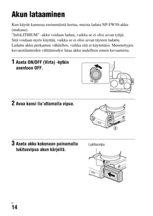 Page 586FI14
Kameran valmistelu
Akun lataaminen
Kun käytät kameraa ensimmäistä kertaa, muista ladata NP-FW50-akku 
(mukana).
”InfoLITHIUM” -akku voidaan ladata, vaikka se ei olisi aivan tyhjä.
Sitä voidaan myös käyttää, vaikka se ei olisi aivan täyteen ladattu.
Ladattu akku purkautuu vähitellen, vaikka sitä ei käytettäisi. Menetettyjen 
kuvaustilanteiden välttämiseksi lataa akku uudelleen ennen kuvaamista.
1Aseta ON/OFF (Virta) -kytkin 
asentoon OFF.
2Avaa kansi liu’uttamalla vipua.
3Aseta akku kokonaan...