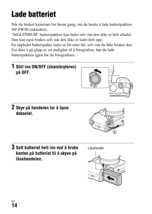 Page 620NO14
Klargjøre kameraet
Lade batteriet
Når du bruker kameraet for første gang, må du huske å lade batteripakken 
NP-FW50 (inkludert).
InfoLITHIUM-batteripakken kan lades selv om den ikke er helt utladet.
Den kan også brukes selv når den ikke er ladet helt opp.
En oppladet batteripakke lades ut litt etter litt, selv om du ikke bruker den. 
For ikke å gå glipp av en mulighet til å fotografere, bør du lade 
batteripakken igjen før du fotograferer.
1Still inn ON/OFF (strømbryteren) 
på OFF.
2Skyv på hendelen...