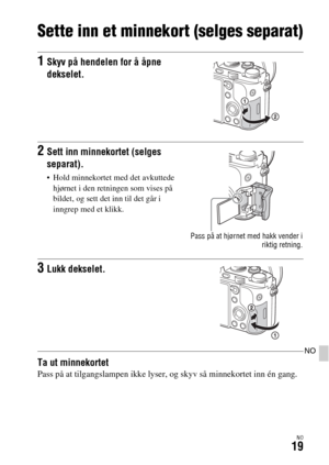 Page 625NO19
NO
Sette inn et minnekort (selges separat)
Ta ut minnekortetPass på at tilgangslampen ikke lyser, og skyv så minnekortet inn én gang.
1Skyv på hendelen for å åpne 
dekselet.
2Sett inn minnekortet (selges 
separat).
 Hold minnekortet med det avkuttede 
hjørnet i den retningen som vises på 
bildet, og sett det inn til det går i 
inngrep med et klikk.
Pass på at hjørnet med hakk vender i
riktig retning.
3Lukk dekselet. 