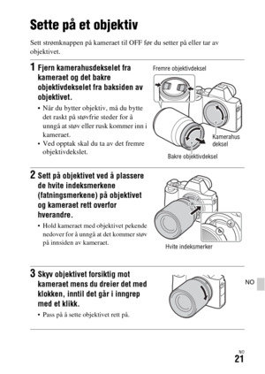 Page 627NO21
NO
Sette på et objektiv
Sett strømknappen på kameraet til OFF før du setter på eller tar av 
objektivet.
1Fjern kamerahusdekselet fra 
kameraet og det bakre 
objektivdekselet fra baksiden av 
objektivet.
 Når du bytter objektiv, må du bytte 
det raskt på støvfrie steder for å 
unngå at støv eller rusk kommer inn i 
kameraet.
Ved opptak skal du ta av det fremre 
objektivdekslet.
2Sett på objektivet ved å plassere 
de hvite indeksmerkene 
(fatningsmerkene) på objektivet 
og kameraet rett overfor...