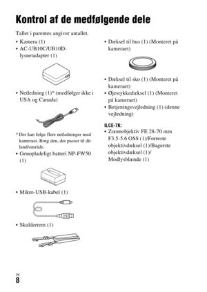 Page 648DK8
Inden brug
Kontrol af de medfølgende dele
Tallet i parentes angiver antallet.
 Kamera (1)
 AC-UB10C/UB10D-
lysnetadapter (1)
 Netledning (1)* (medfølger ikke i 
USA og Canada)
* Der kan følge flere netledninger med 
kameraet. Brug den, der passer til dit 
land/område.
 Genopladeligt batteri NP-FW50 
(1)
 Mikro-USB-kabel (1)
 Skulderrem (1) Dæksel til hus (1) (Monteret på 
kameraet)
 Dæksel til sko (1) (Monteret på 
kameraet)
 Øjestykkedæksel (1) (Monteret 
på kameraet)
 Betjeningsvejledning (1)...